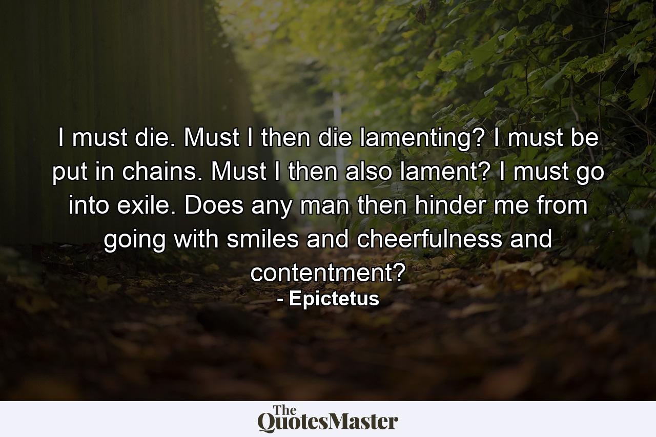 I must die. Must I then die lamenting? I must be put in chains. Must I then also lament? I must go into exile. Does any man then hinder me from going with smiles and cheerfulness and contentment? - Quote by Epictetus