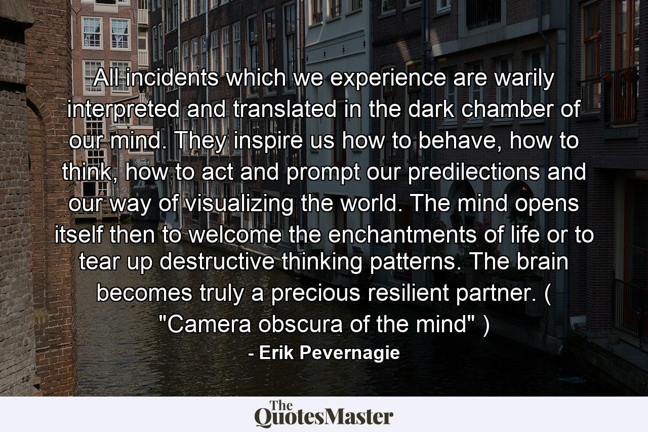 All incidents which we experience are warily interpreted and translated in the dark chamber of our mind. They inspire us how to behave, how to think, how to act and prompt our predilections and our way of visualizing the world. The mind opens itself then to welcome the enchantments of life or to tear up destructive thinking patterns. The brain becomes truly a precious resilient partner. ( 