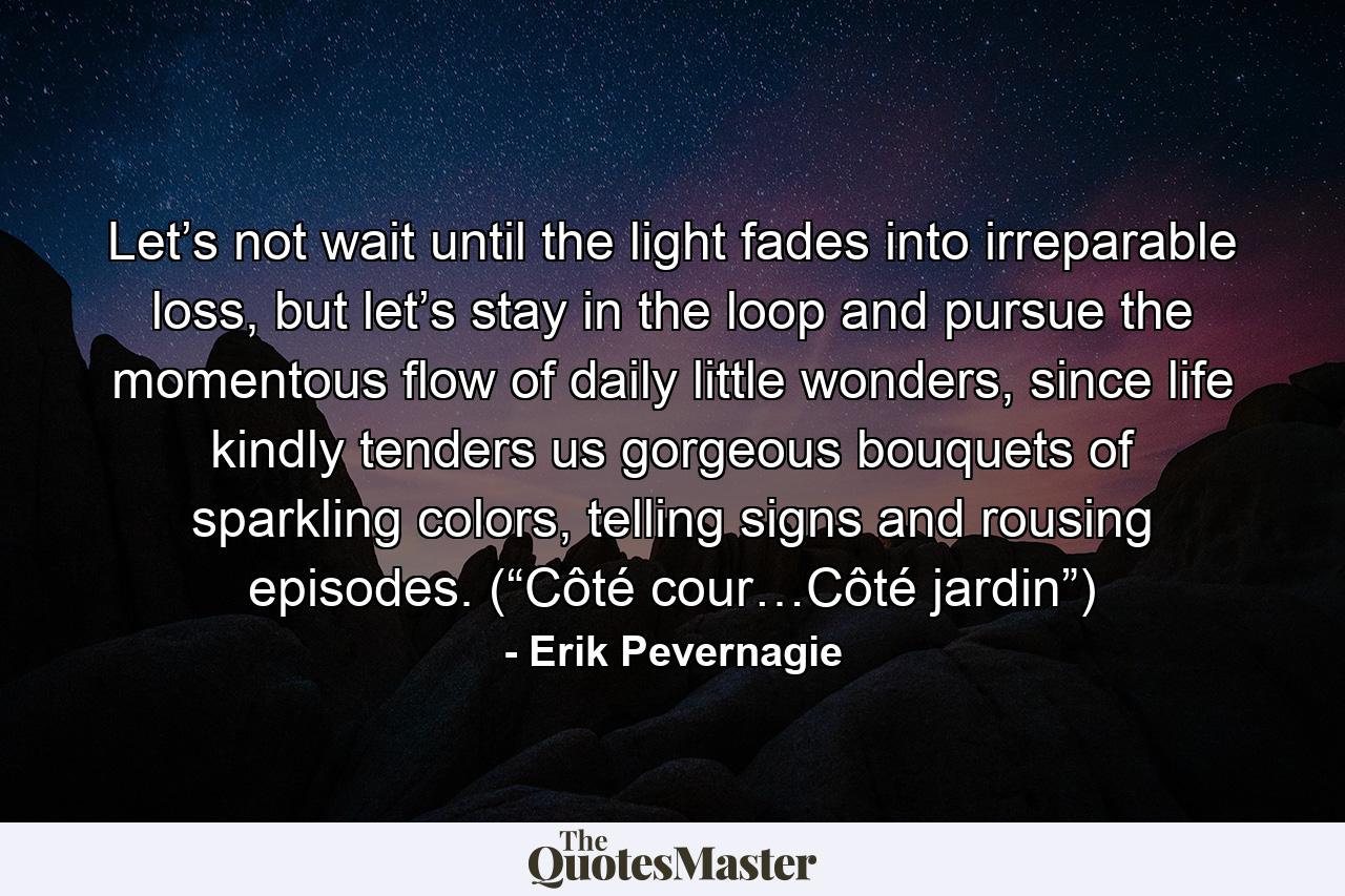 Let’s not wait until the light fades into irreparable loss, but let’s stay in the loop and pursue the momentous flow of daily little wonders, since life kindly tenders us gorgeous bouquets of sparkling colors, telling signs and rousing episodes. (“Côté cour…Côté jardin”) - Quote by Erik Pevernagie