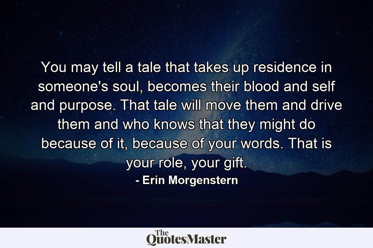 You may tell a tale that takes up residence in someone's soul, becomes their blood and self and purpose. That tale will move them and drive them and who knows that they might do because of it, because of your words. That is your role, your gift. - Quote by Erin Morgenstern