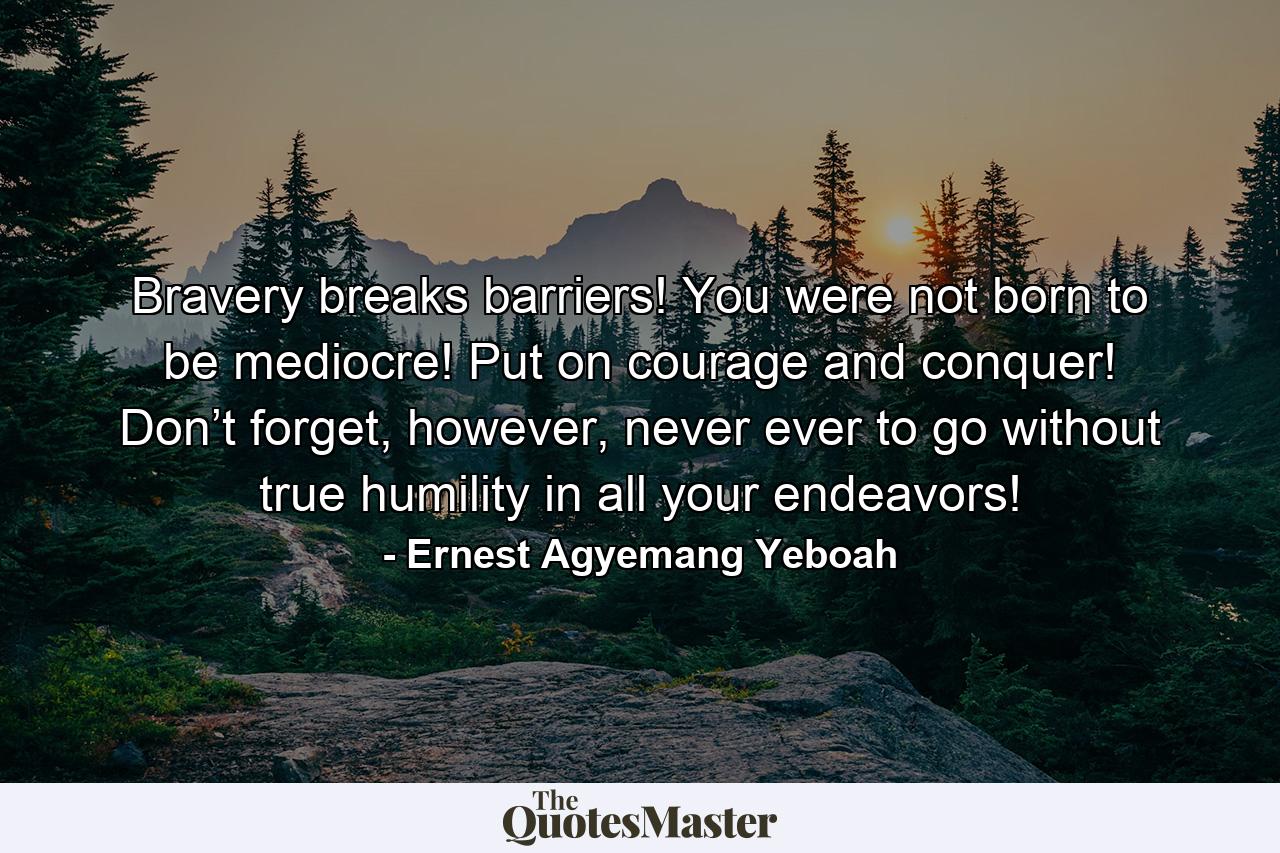 Bravery breaks barriers! You were not born to be mediocre! Put on courage and conquer! Don’t forget, however, never ever to go without true humility in all your endeavors! - Quote by Ernest Agyemang Yeboah