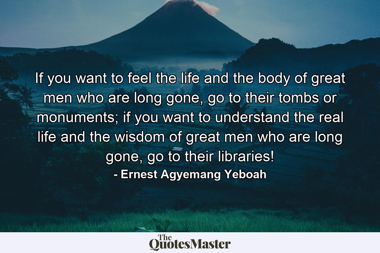 If you want to feel the life and the body of great men who are long gone, go to their tombs or monuments; if you want to understand the real life and the wisdom of great men who are long gone, go to their libraries! - Quote by Ernest Agyemang Yeboah