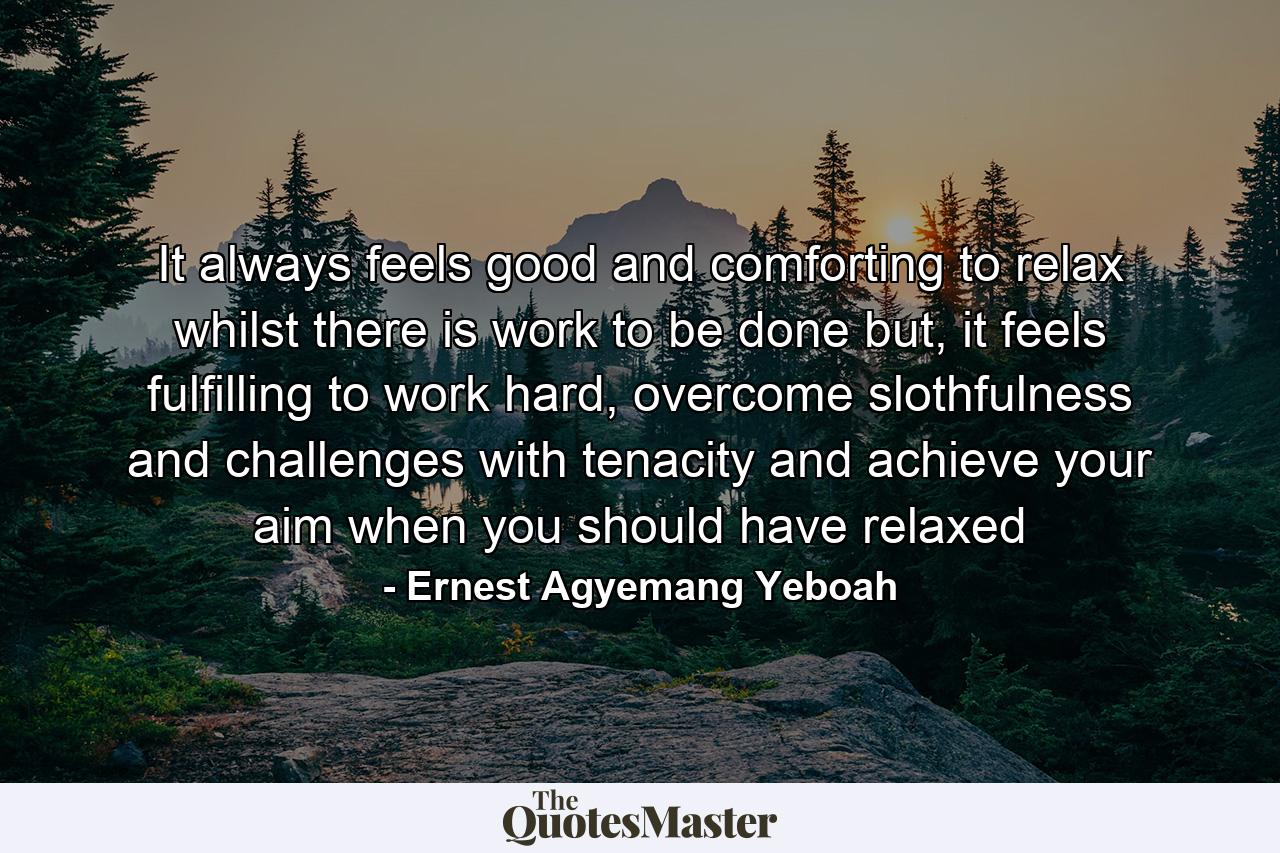 It always feels good and comforting to relax whilst there is work to be done but, it feels fulfilling to work hard, overcome slothfulness and challenges with tenacity and achieve your aim when you should have relaxed - Quote by Ernest Agyemang Yeboah