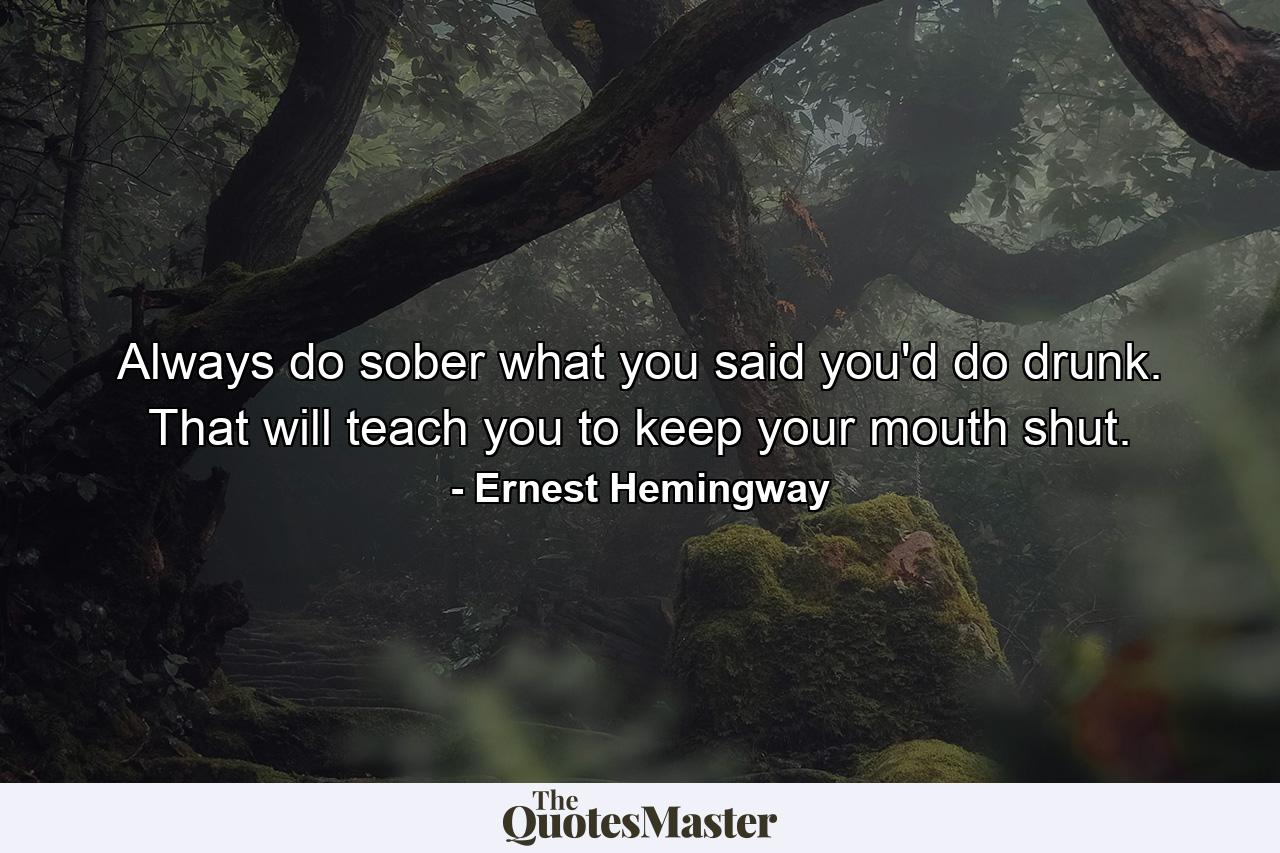 Always do sober what you said you'd do drunk. That will teach you to keep your mouth shut. - Quote by Ernest Hemingway