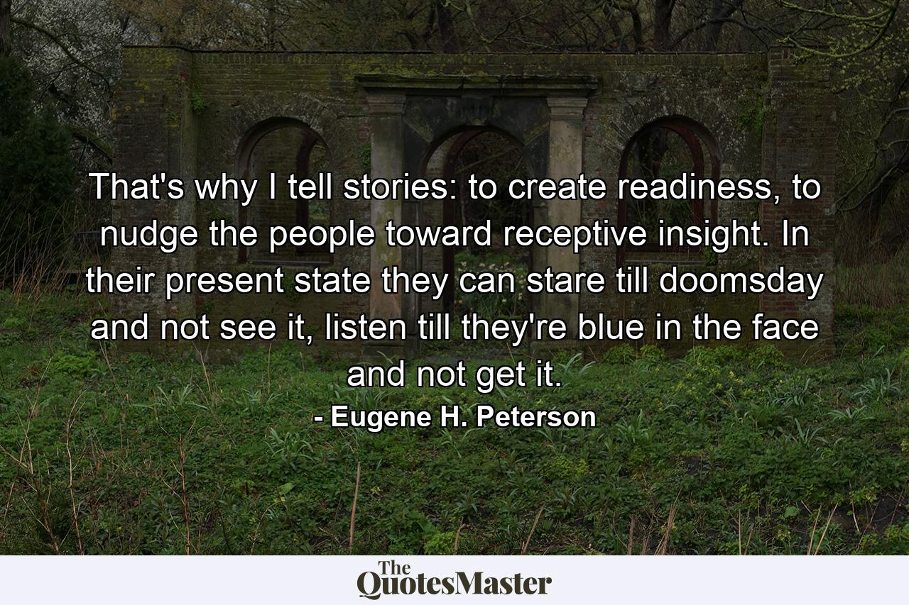 That's why I tell stories: to create readiness, to nudge the people toward receptive insight. In their present state they can stare till doomsday and not see it, listen till they're blue in the face and not get it. - Quote by Eugene H. Peterson