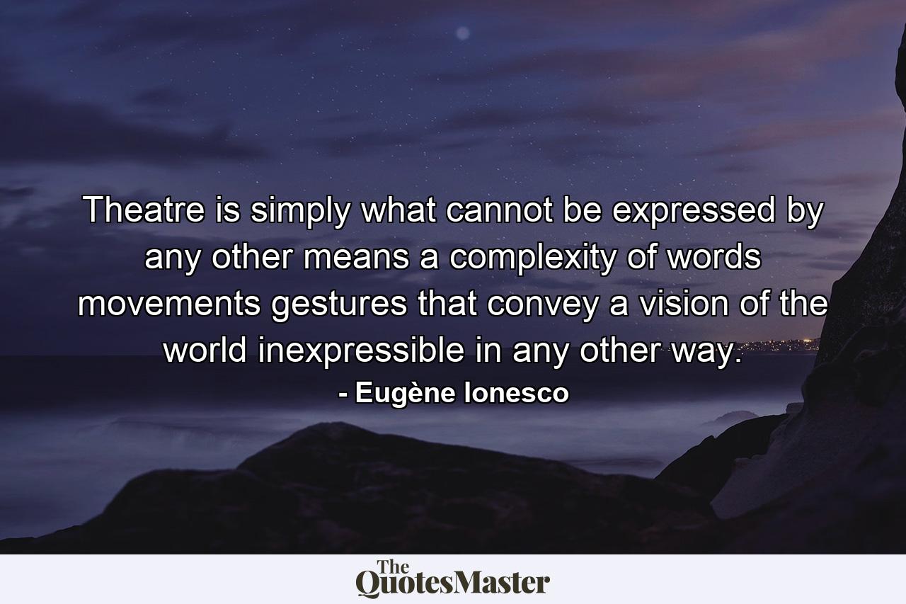 Theatre is simply what cannot be expressed by any other means  a complexity of words  movements  gestures that convey a vision of the world inexpressible in any other way. - Quote by Eugène Ionesco