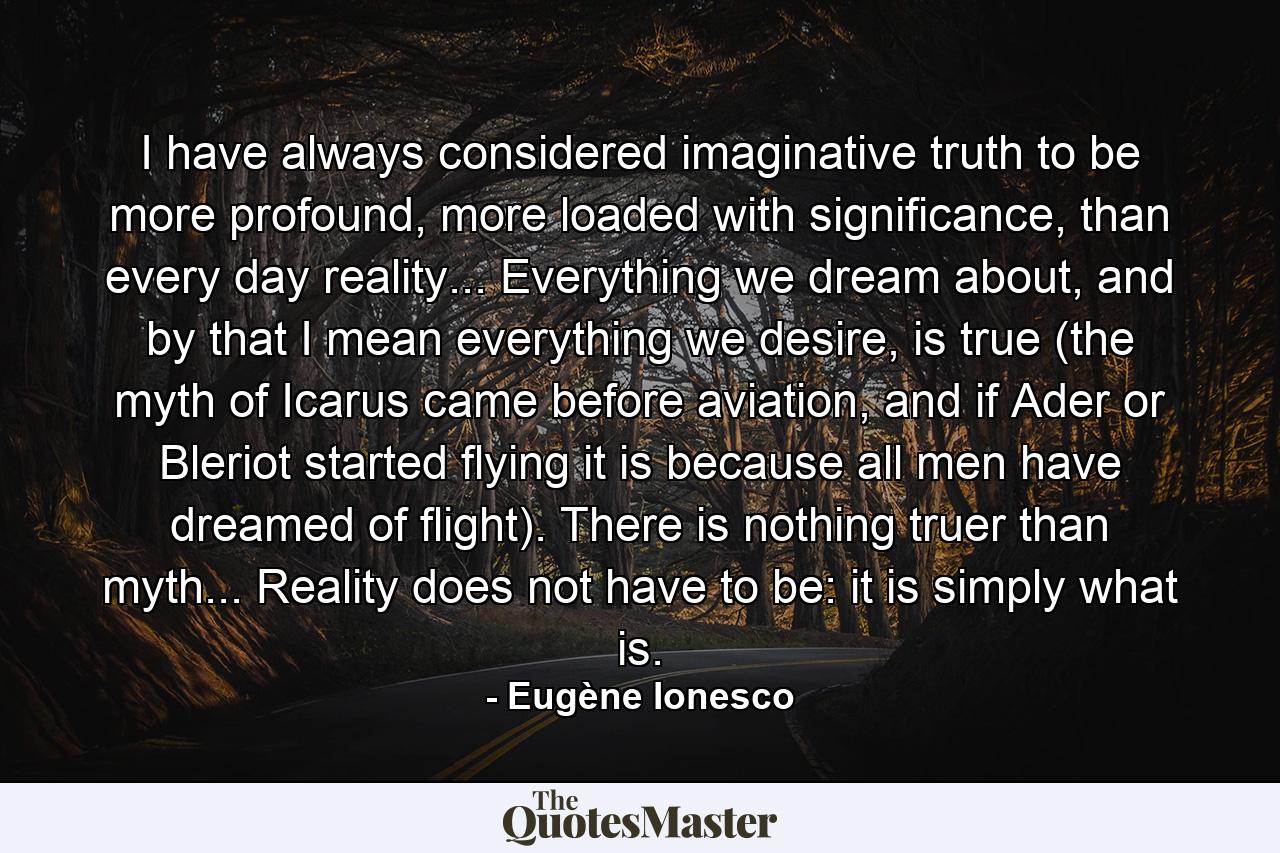 I have always considered imaginative truth to be more profound, more loaded with significance, than every day reality... Everything we dream about, and by that I mean everything we desire, is true (the myth of Icarus came before aviation, and if Ader or Bleriot started flying it is because all men have dreamed of flight). There is nothing truer than myth... Reality does not have to be: it is simply what is. - Quote by Eugène Ionesco