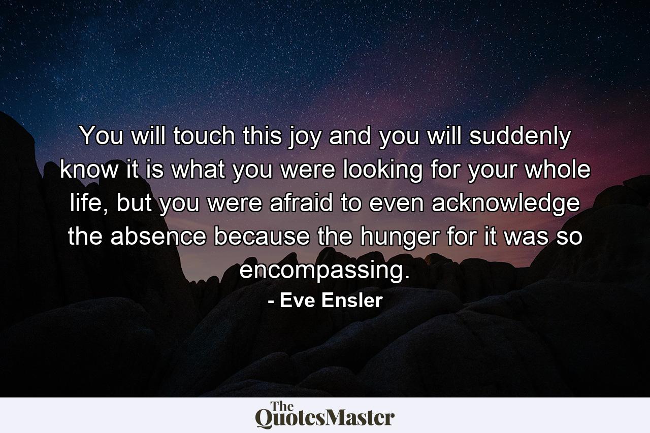 You will touch this joy and you will suddenly know it is what you were looking for your whole life, but you were afraid to even acknowledge the absence because the hunger for it was so encompassing. - Quote by Eve Ensler