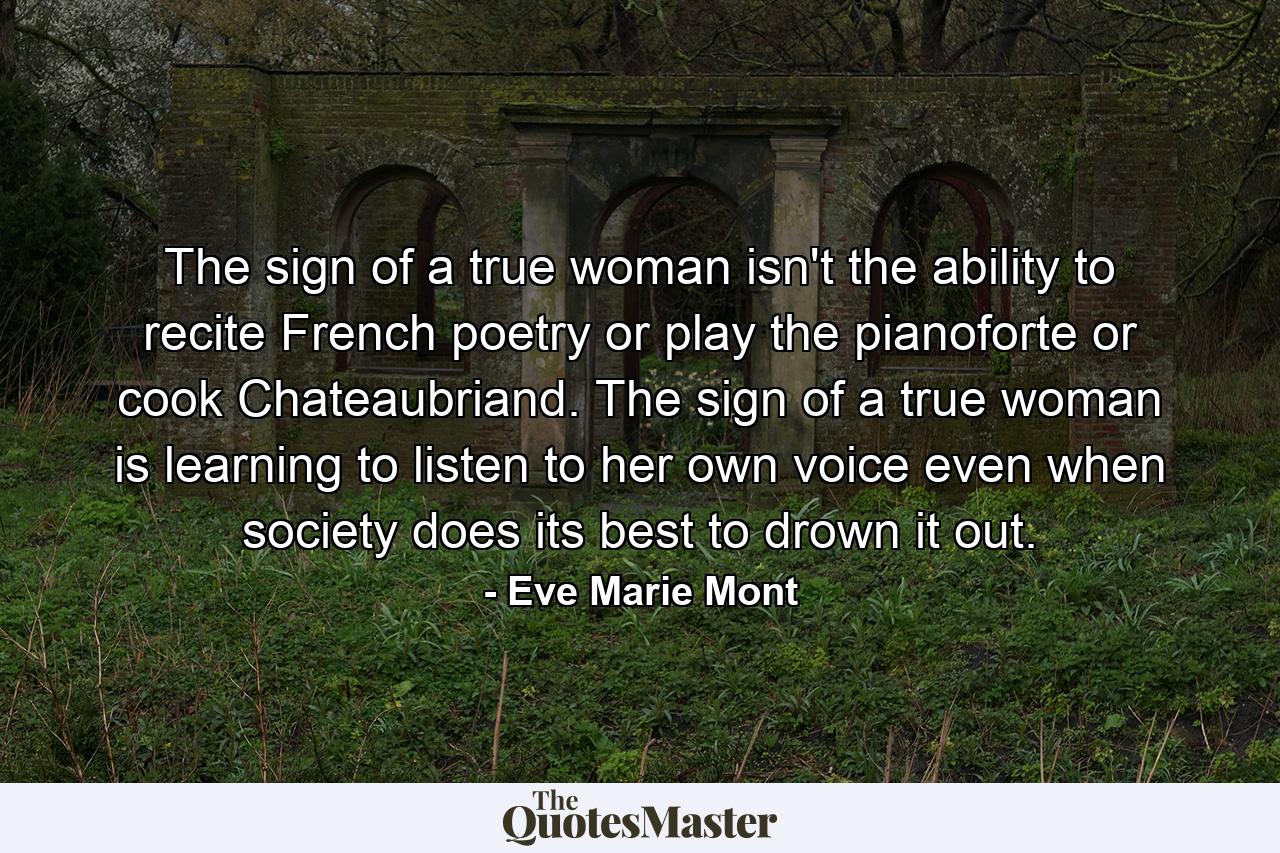 The sign of a true woman isn't the ability to recite French poetry or play the pianoforte or cook Chateaubriand. The sign of a true woman is learning to listen to her own voice even when society does its best to drown it out. - Quote by Eve Marie Mont