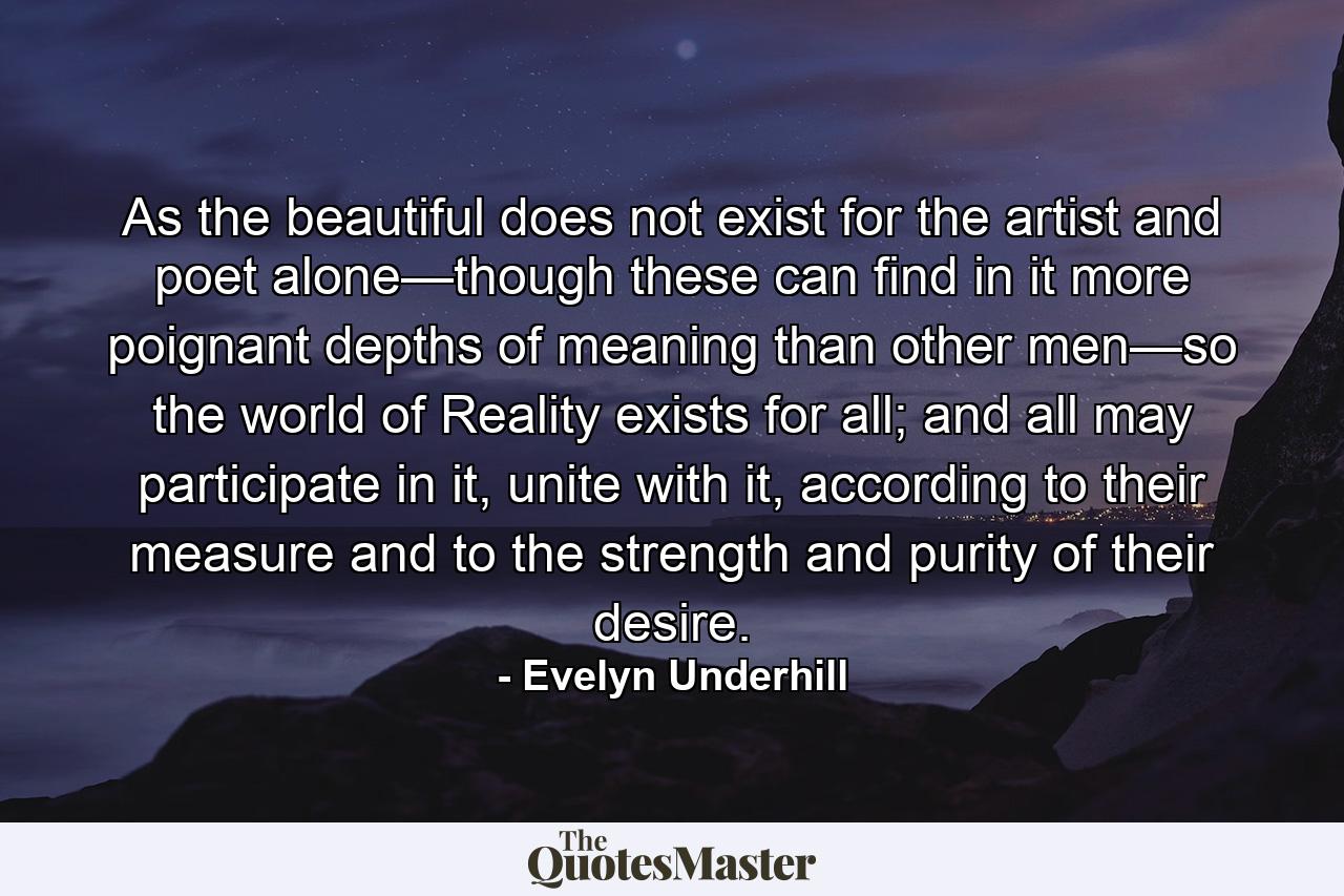 As the beautiful does not exist for the artist and poet alone—though these can find in it more poignant depths of meaning than other men—so the world of Reality exists for all; and all may participate in it, unite with it, according to their measure and to the strength and purity of their desire. - Quote by Evelyn Underhill