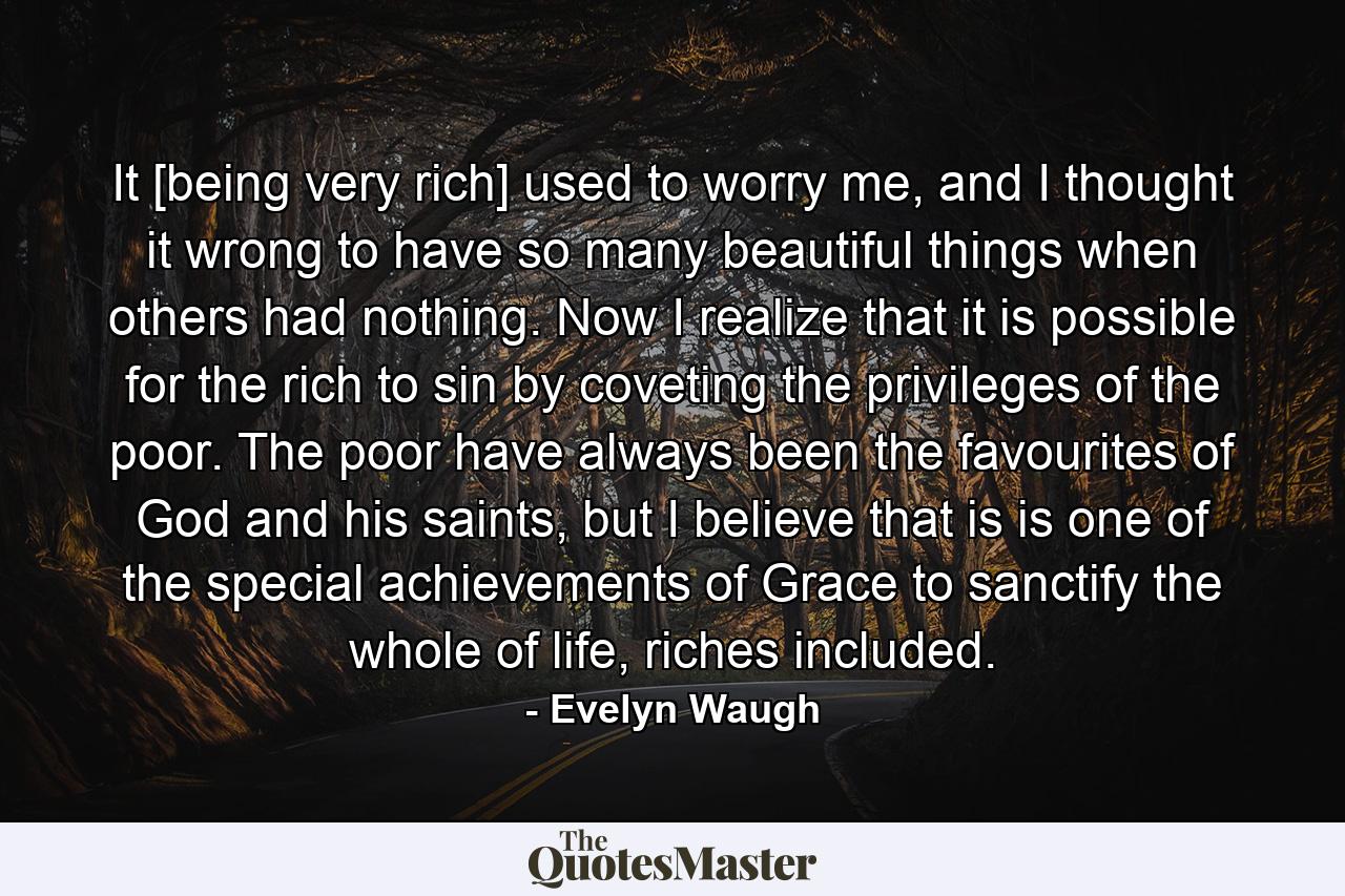 It [being very rich] used to worry me, and I thought it wrong to have so many beautiful things when others had nothing. Now I realize that it is possible for the rich to sin by coveting the privileges of the poor. The poor have always been the favourites of God and his saints, but I believe that is is one of the special achievements of Grace to sanctify the whole of life, riches included. - Quote by Evelyn Waugh