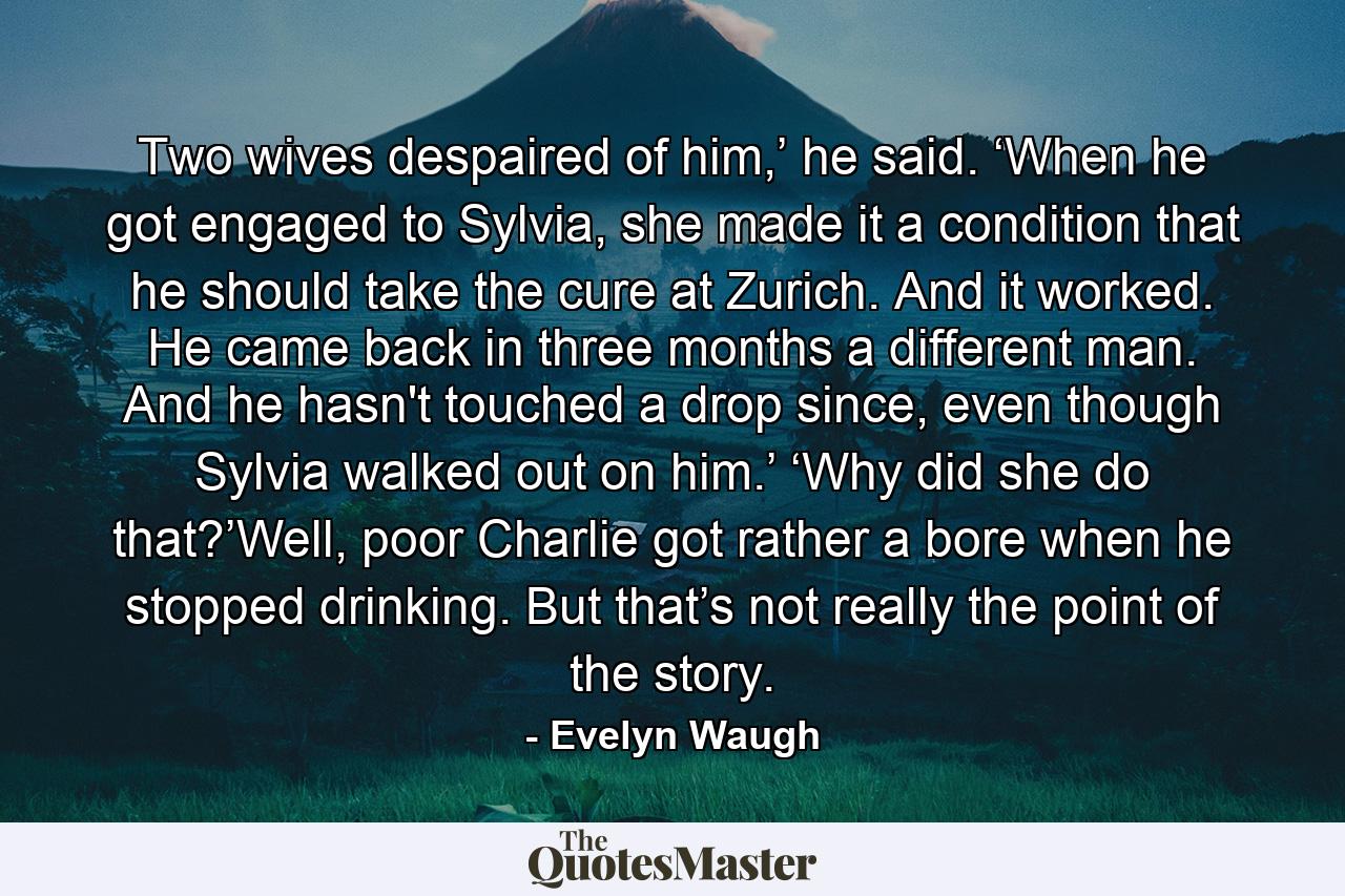 Two wives despaired of him,’ he said. ‘When he got engaged to Sylvia, she made it a condition that he should take the cure at Zurich. And it worked. He came back in three months a different man. And he hasn't touched a drop since, even though Sylvia walked out on him.’ ‘Why did she do that?’Well, poor Charlie got rather a bore when he stopped drinking. But that’s not really the point of the story. - Quote by Evelyn Waugh