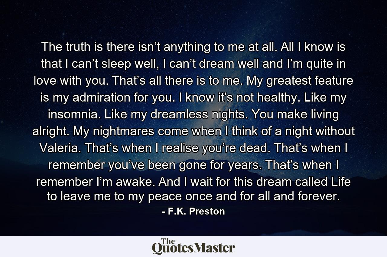 The truth is there isn’t anything to me at all. All I know is that I can’t sleep well, I can’t dream well and I’m quite in love with you. That’s all there is to me. My greatest feature is my admiration for you. I know it’s not healthy. Like my insomnia. Like my dreamless nights. You make living alright. My nightmares come when I think of a night without Valeria. That’s when I realise you’re dead. That’s when I remember you’ve been gone for years. That’s when I remember I’m awake. And I wait for this dream called Life to leave me to my peace once and for all and forever. - Quote by F.K. Preston