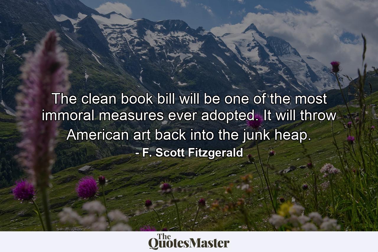 The clean book bill will be one of the most immoral measures ever adopted. It will throw American art back into the junk heap. - Quote by F. Scott Fitzgerald