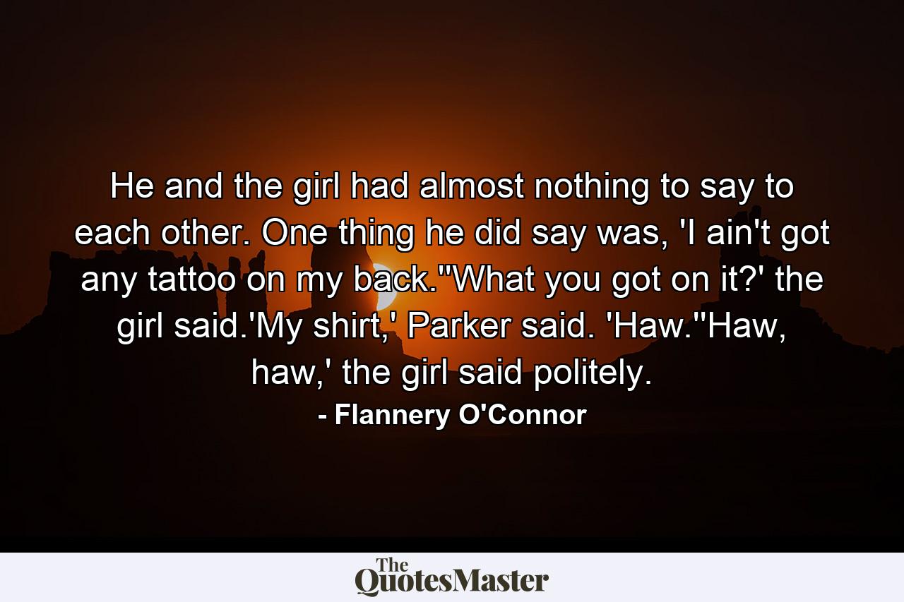 He and the girl had almost nothing to say to each other. One thing he did say was, 'I ain't got any tattoo on my back.''What you got on it?' the girl said.'My shirt,' Parker said. 'Haw.''Haw, haw,' the girl said politely. - Quote by Flannery O'Connor