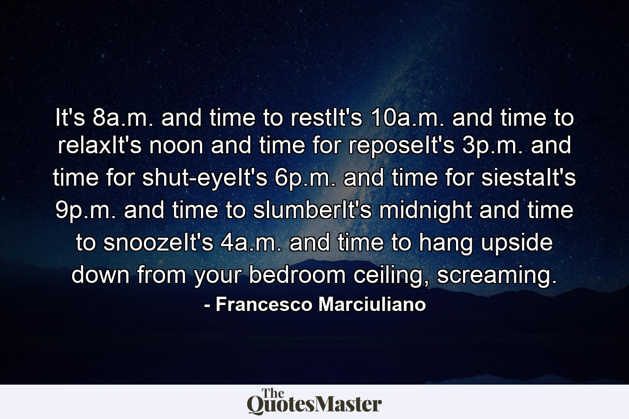 It's 8a.m. and time to restIt's 10a.m. and time to relaxIt's noon and time for reposeIt's 3p.m. and time for shut-eyeIt's 6p.m. and time for siestaIt's 9p.m. and time to slumberIt's midnight and time to snoozeIt's 4a.m. and time to hang upside down from your bedroom ceiling, screaming. - Quote by Francesco Marciuliano