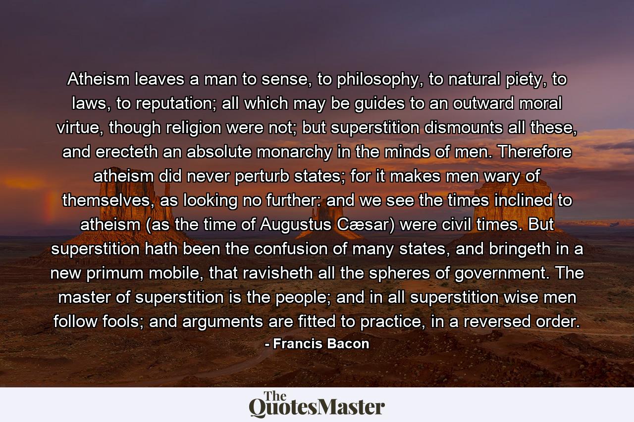 Atheism leaves a man to sense, to philosophy, to natural piety, to laws, to reputation; all which may be guides to an outward moral virtue, though religion were not; but superstition dismounts all these, and erecteth an absolute monarchy in the minds of men. Therefore atheism did never perturb states; for it makes men wary of themselves, as looking no further: and we see the times inclined to atheism (as the time of Augustus Cæsar) were civil times. But superstition hath been the confusion of many states, and bringeth in a new primum mobile, that ravisheth all the spheres of government. The master of superstition is the people; and in all superstition wise men follow fools; and arguments are fitted to practice, in a reversed order. - Quote by Francis Bacon