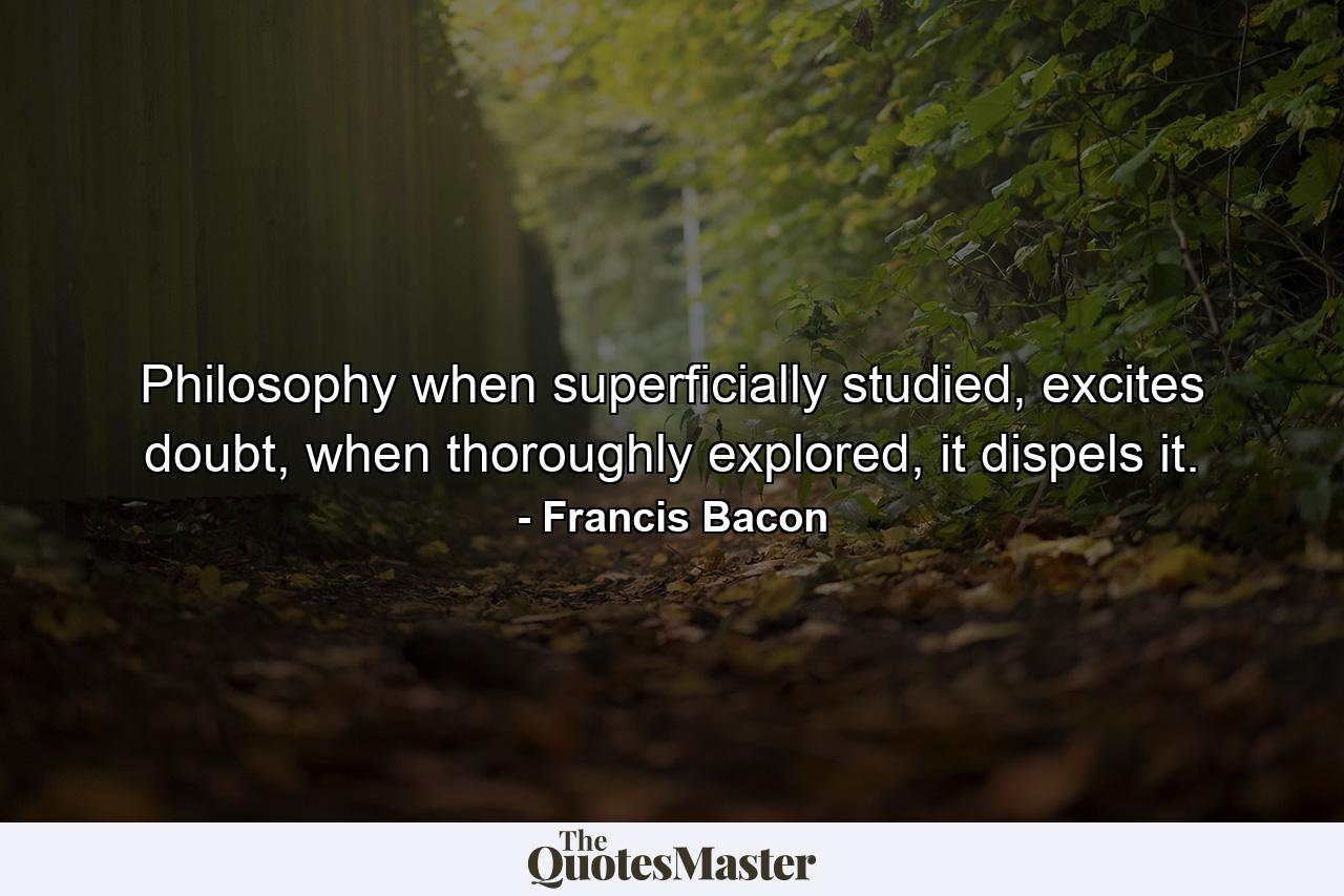 Philosophy when superficially studied, excites doubt, when thoroughly explored, it dispels it. - Quote by Francis Bacon