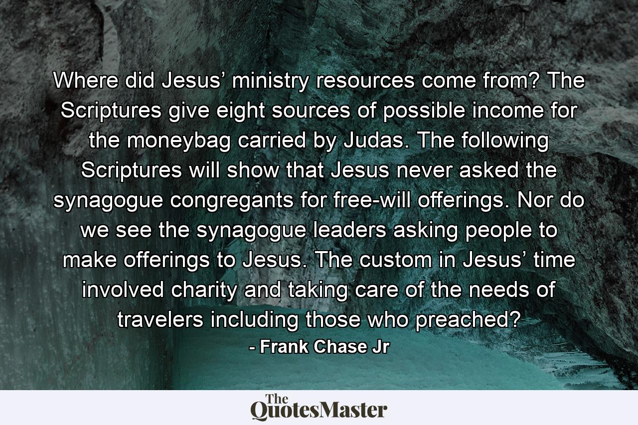 Where did Jesus’ ministry resources come from? The Scriptures give eight sources of possible income for the moneybag carried by Judas. The following Scriptures will show that Jesus never asked the synagogue congregants for free-will offerings. Nor do we see the synagogue leaders asking people to make offerings to Jesus. The custom in Jesus’ time involved charity and taking care of the needs of travelers including those who preached? - Quote by Frank Chase Jr