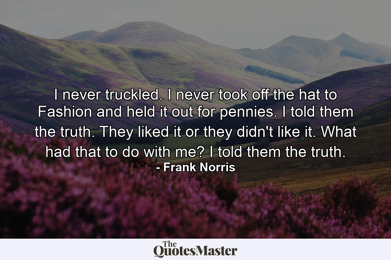 I never truckled. I never took off the hat to Fashion and held it out for pennies. I told them the truth. They liked it or they didn't like it. What had that to do with me? I told them the truth. - Quote by Frank Norris