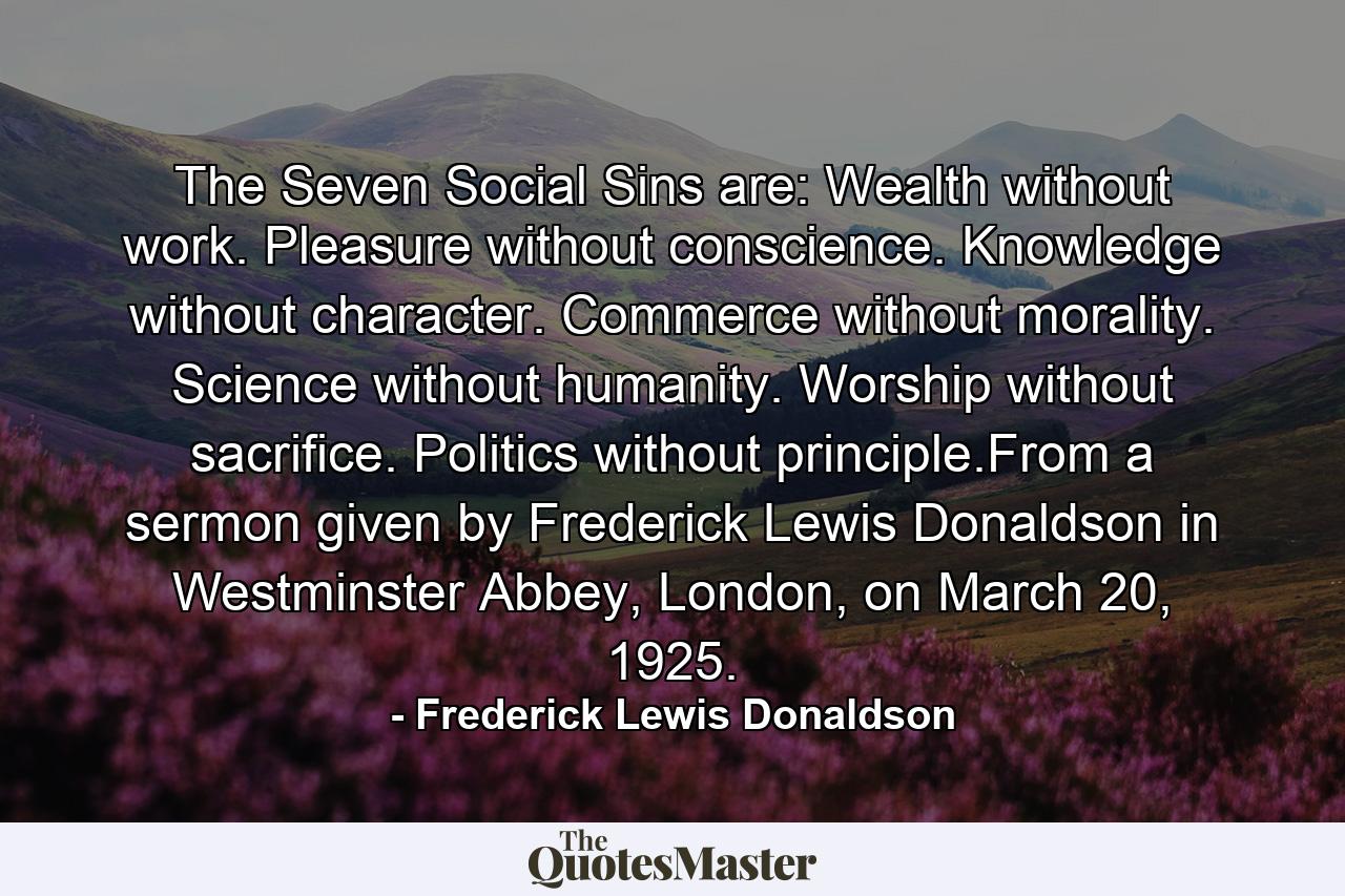 The Seven Social Sins are: Wealth without work. Pleasure without conscience. Knowledge without character. Commerce without morality. Science without humanity. Worship without sacrifice. Politics without principle.From a sermon given by Frederick Lewis Donaldson in Westminster Abbey, London, on March 20, 1925. - Quote by Frederick Lewis Donaldson