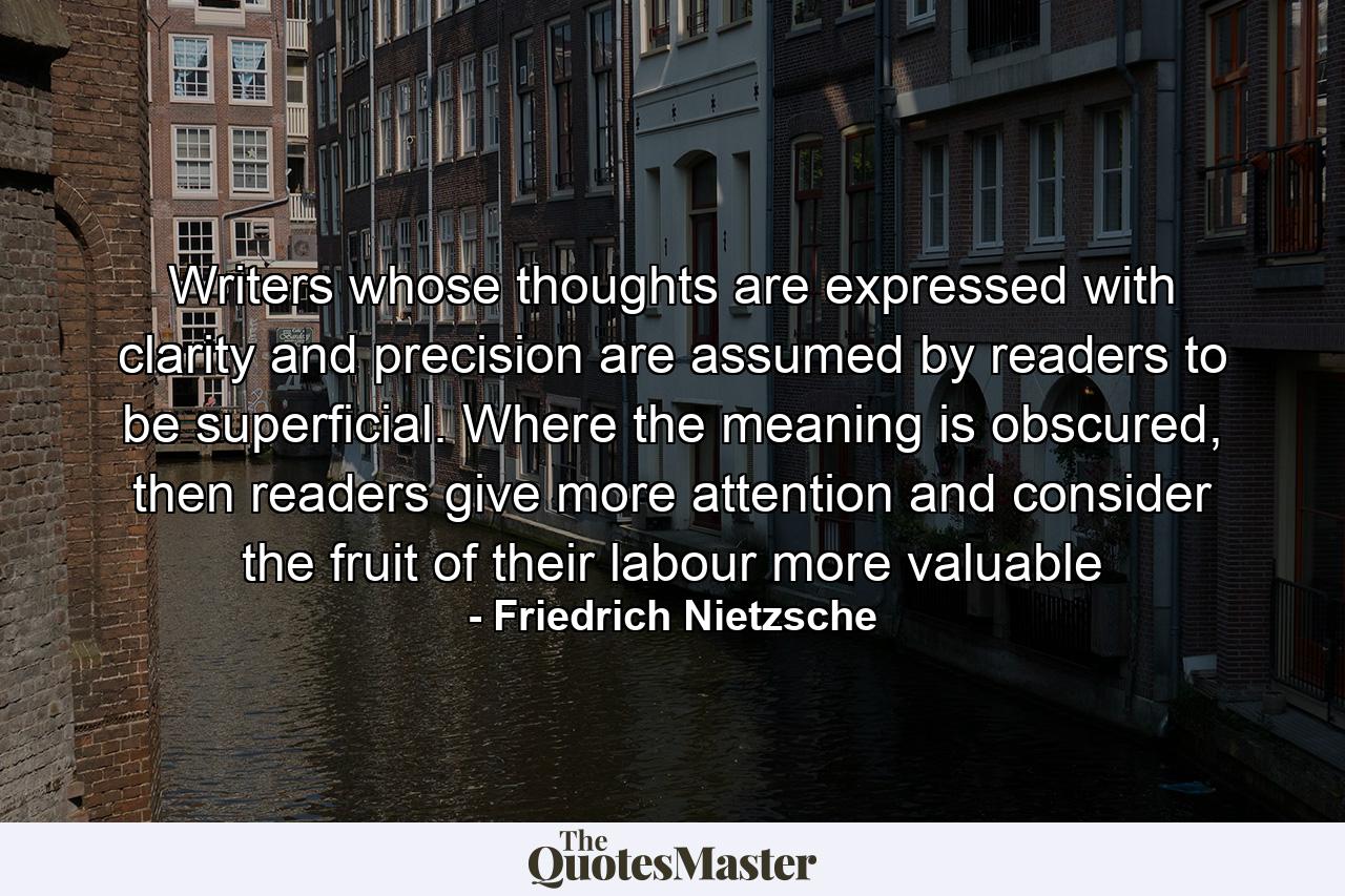 Writers whose thoughts are expressed with clarity and precision are assumed by readers to be superficial. Where the meaning is obscured, then readers give more attention and consider the fruit of their labour more valuable - Quote by Friedrich Nietzsche