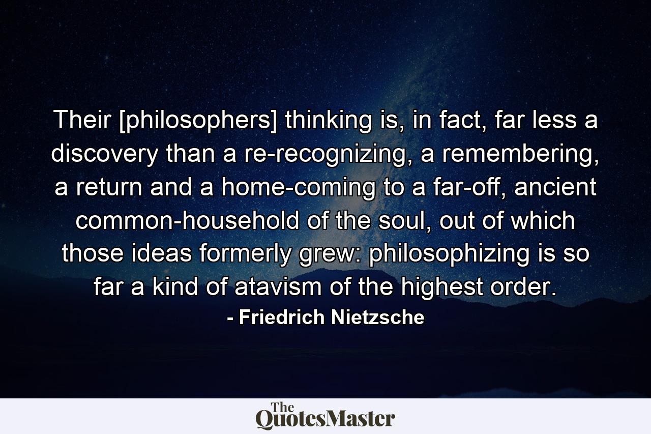 Their [philosophers] thinking is, in fact, far less a discovery than a re-recognizing, a remembering, a return and a home-coming to a far-off, ancient common-household of the soul, out of which those ideas formerly grew: philosophizing is so far a kind of atavism of the highest order. - Quote by Friedrich Nietzsche