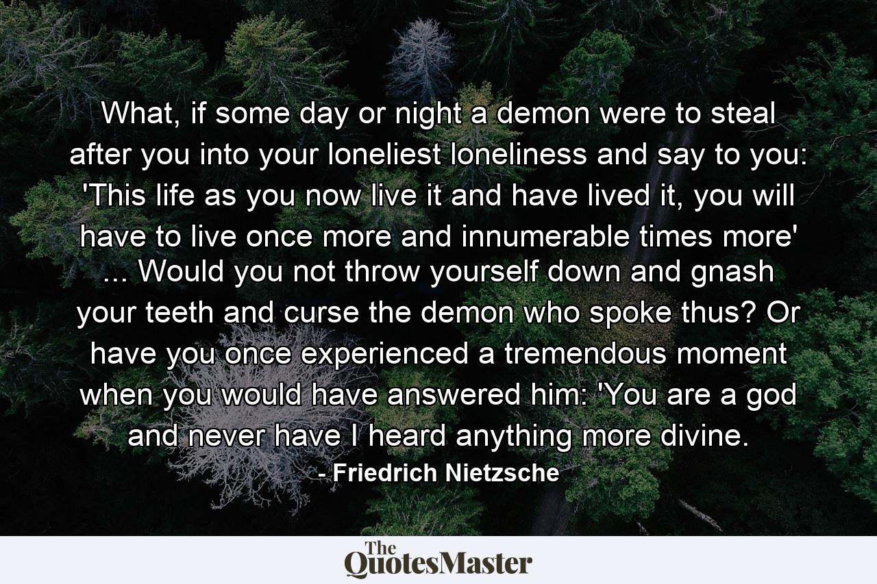 What, if some day or night a demon were to steal after you into your loneliest loneliness and say to you: 'This life as you now live it and have lived it, you will have to live once more and innumerable times more' ... Would you not throw yourself down and gnash your teeth and curse the demon who spoke thus? Or have you once experienced a tremendous moment when you would have answered him: 'You are a god and never have I heard anything more divine. - Quote by Friedrich Nietzsche