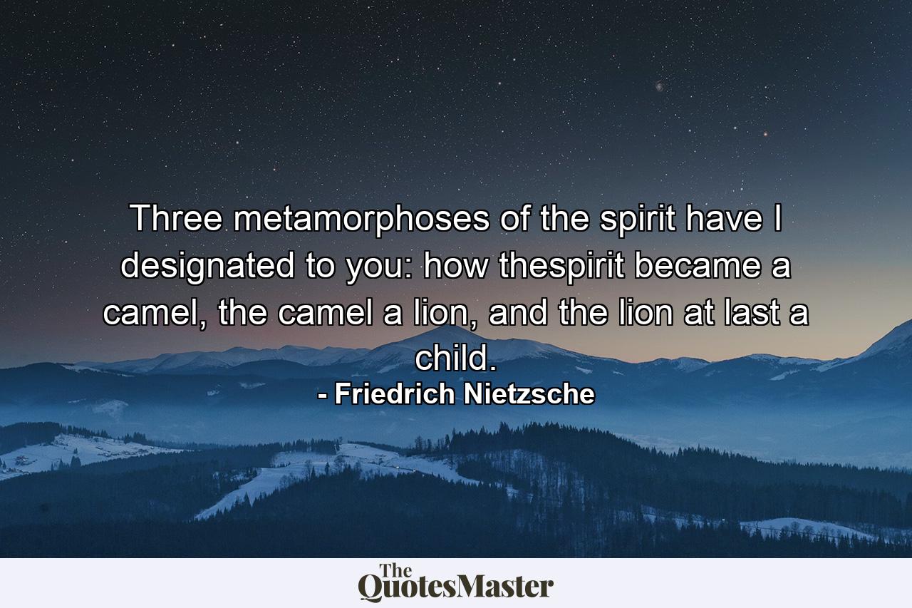 Three metamorphoses of the spirit have I designated to you: how thespirit became a camel, the camel a lion, and the lion at last a child. - Quote by Friedrich Nietzsche