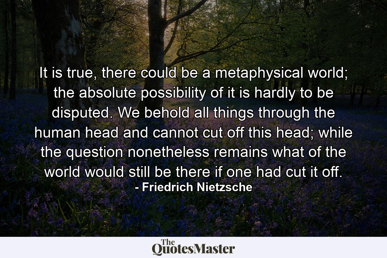 It is true, there could be a metaphysical world; the absolute possibility of it is hardly to be disputed. We behold all things through the human head and cannot cut off this head; while the question nonetheless remains what of the world would still be there if one had cut it off. - Quote by Friedrich Nietzsche