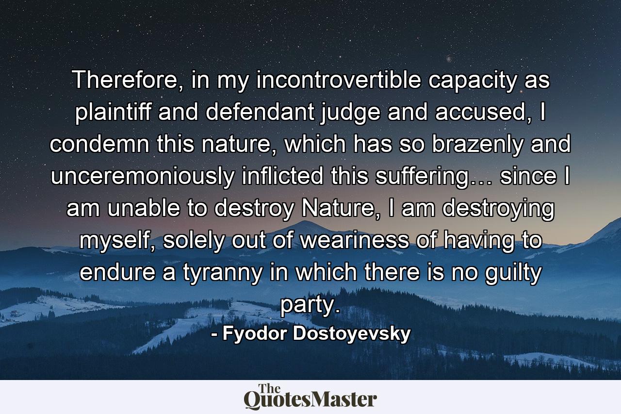 Therefore, in my incontrovertible capacity as plaintiff and defendant judge and accused, I condemn this nature, which has so brazenly and unceremoniously inflicted this suffering… since I am unable to destroy Nature, I am destroying myself, solely out of weariness of having to endure a tyranny in which there is no guilty party. - Quote by Fyodor Dostoyevsky