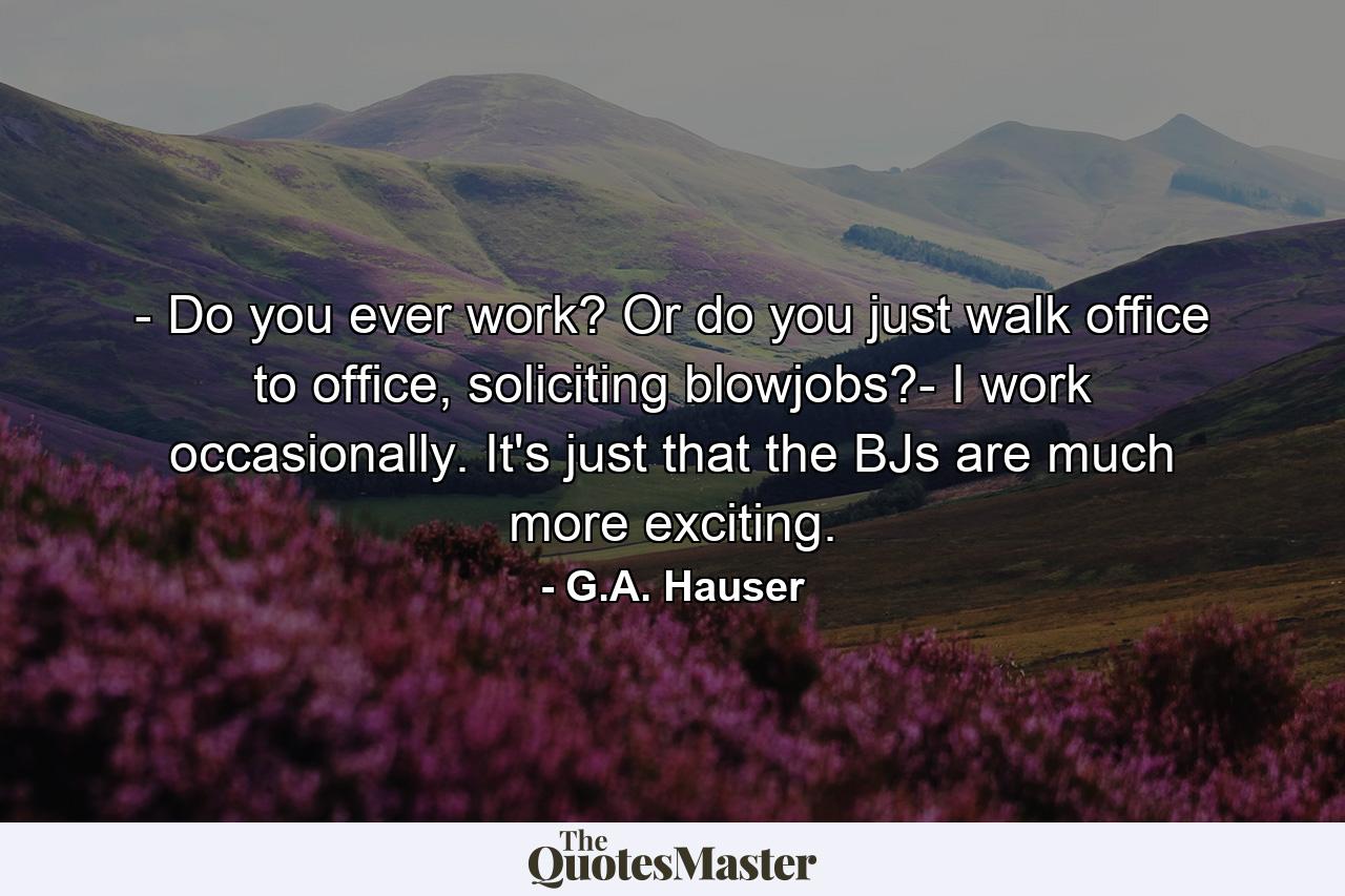 - Do you ever work? Or do you just walk office to office, soliciting blowjobs?- I work occasionally. It's just that the BJs are much more exciting. - Quote by G.A. Hauser