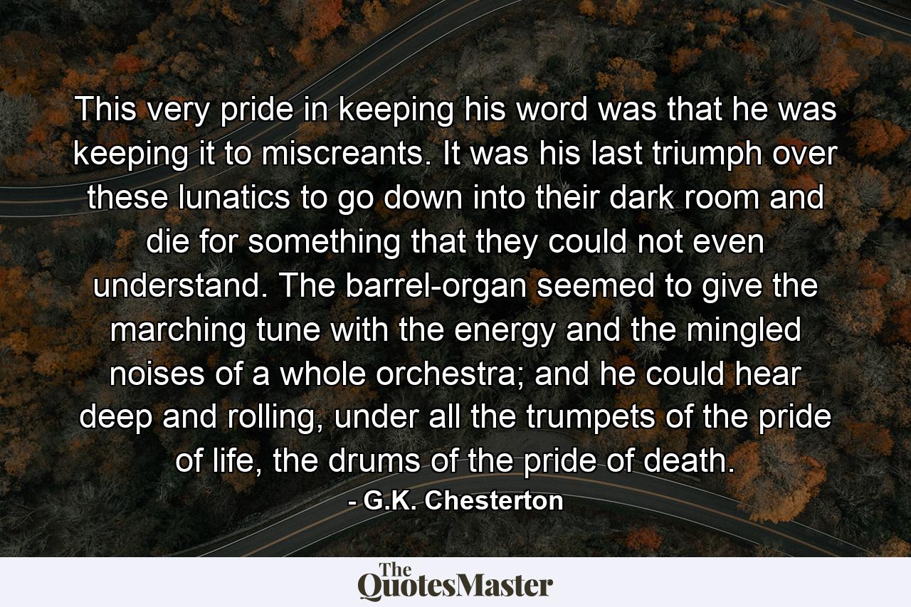 This very pride in keeping his word was that he was keeping it to miscreants. It was his last triumph over these lunatics to go down into their dark room and die for something that they could not even understand. The barrel-organ seemed to give the marching tune with the energy and the mingled noises of a whole orchestra; and he could hear deep and rolling, under all the trumpets of the pride of life, the drums of the pride of death. - Quote by G.K. Chesterton