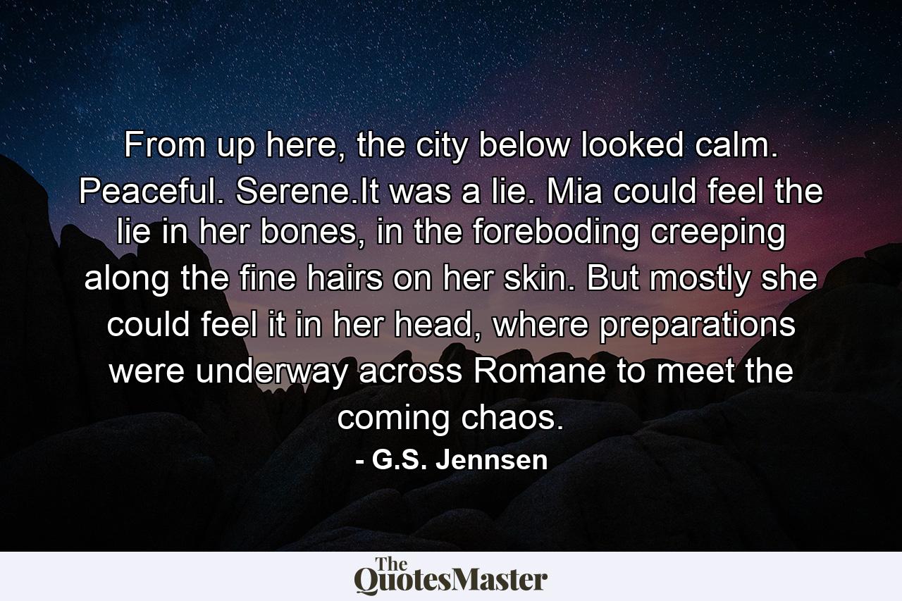 From up here, the city below looked calm. Peaceful. Serene.It was a lie. Mia could feel the lie in her bones, in the foreboding creeping along the fine hairs on her skin. But mostly she could feel it in her head, where preparations were underway across Romane to meet the coming chaos. - Quote by G.S. Jennsen