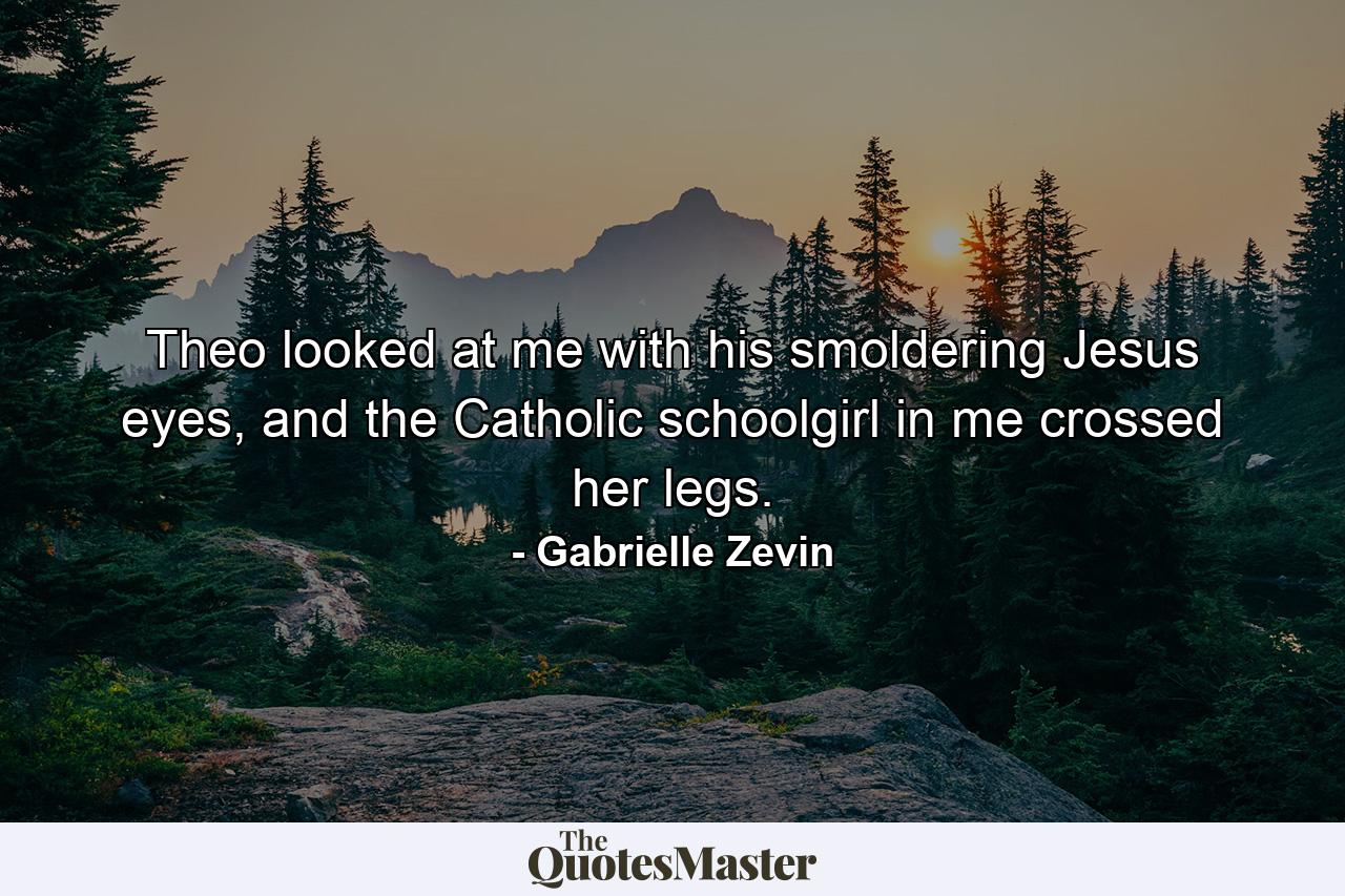 Theo looked at me with his smoldering Jesus eyes, and the Catholic schoolgirl in me crossed her legs. - Quote by Gabrielle Zevin