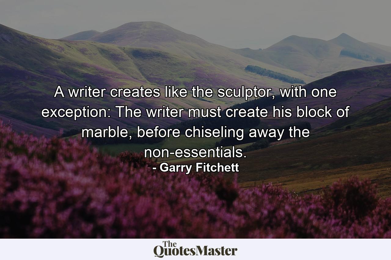 A writer creates like the sculptor, with one exception: The writer must create his block of marble, before chiseling away the non-essentials. - Quote by Garry Fitchett