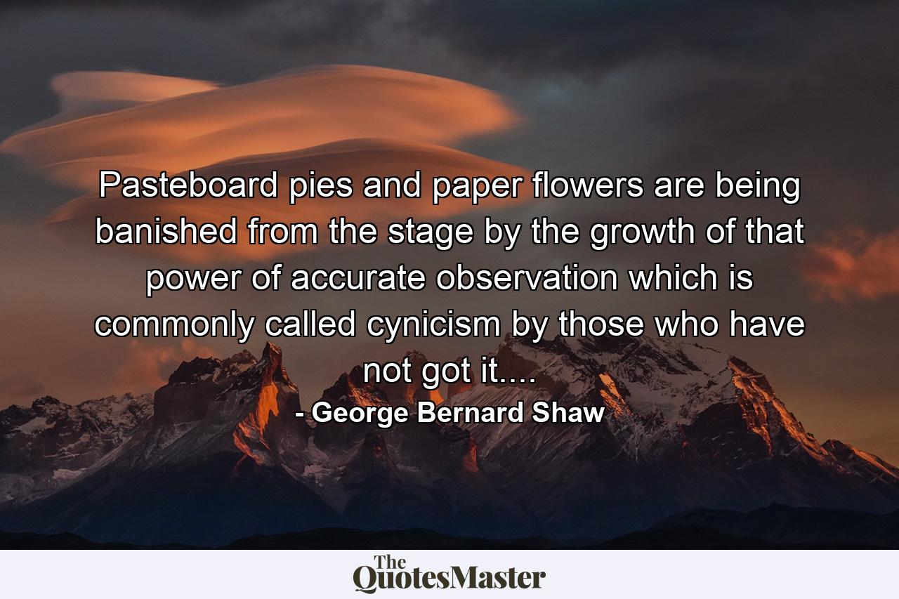 Pasteboard pies and paper flowers are being banished from the stage by the growth of that power of accurate observation which is commonly called cynicism by those who have not got it.... - Quote by George Bernard Shaw