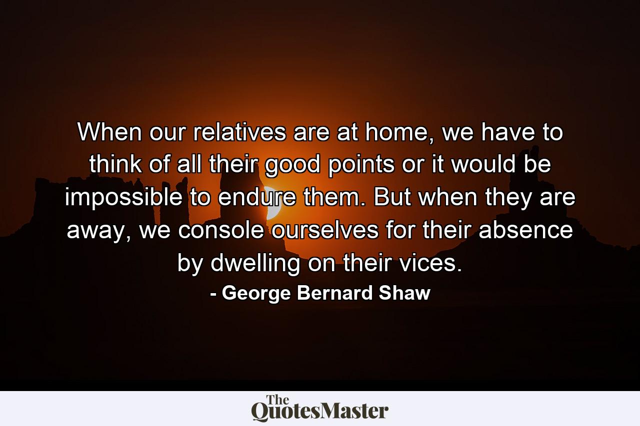 When our relatives are at home, we have to think of all their good points or it would be impossible to endure them. But when they are away, we console ourselves for their absence by dwelling on their vices. - Quote by George Bernard Shaw