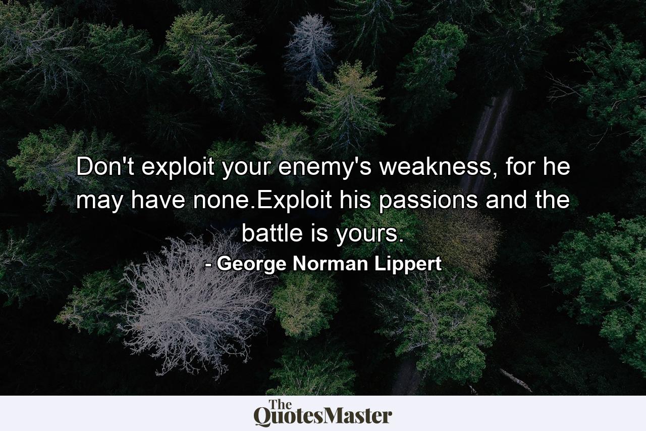 Don't exploit your enemy's weakness, for he may have none.Exploit his passions and the battle is yours. - Quote by George Norman Lippert