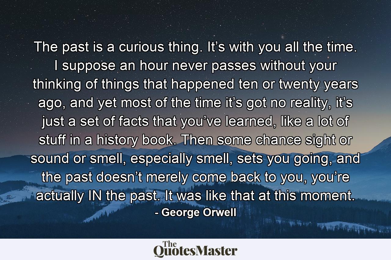 The past is a curious thing. It’s with you all the time. I suppose an hour never passes without your thinking of things that happened ten or twenty years ago, and yet most of the time it’s got no reality, it’s just a set of facts that you’ve learned, like a lot of stuff in a history book. Then some chance sight or sound or smell, especially smell, sets you going, and the past doesn’t merely come back to you, you’re actually IN the past. It was like that at this moment. - Quote by George Orwell