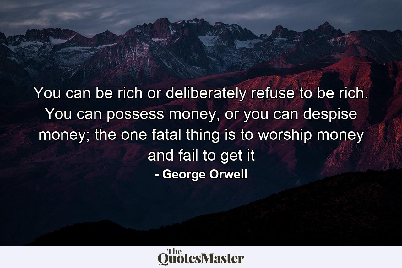 You can be rich or deliberately refuse to be rich. You can possess money, or you can despise money; the one fatal thing is to worship money and fail to get it - Quote by George Orwell