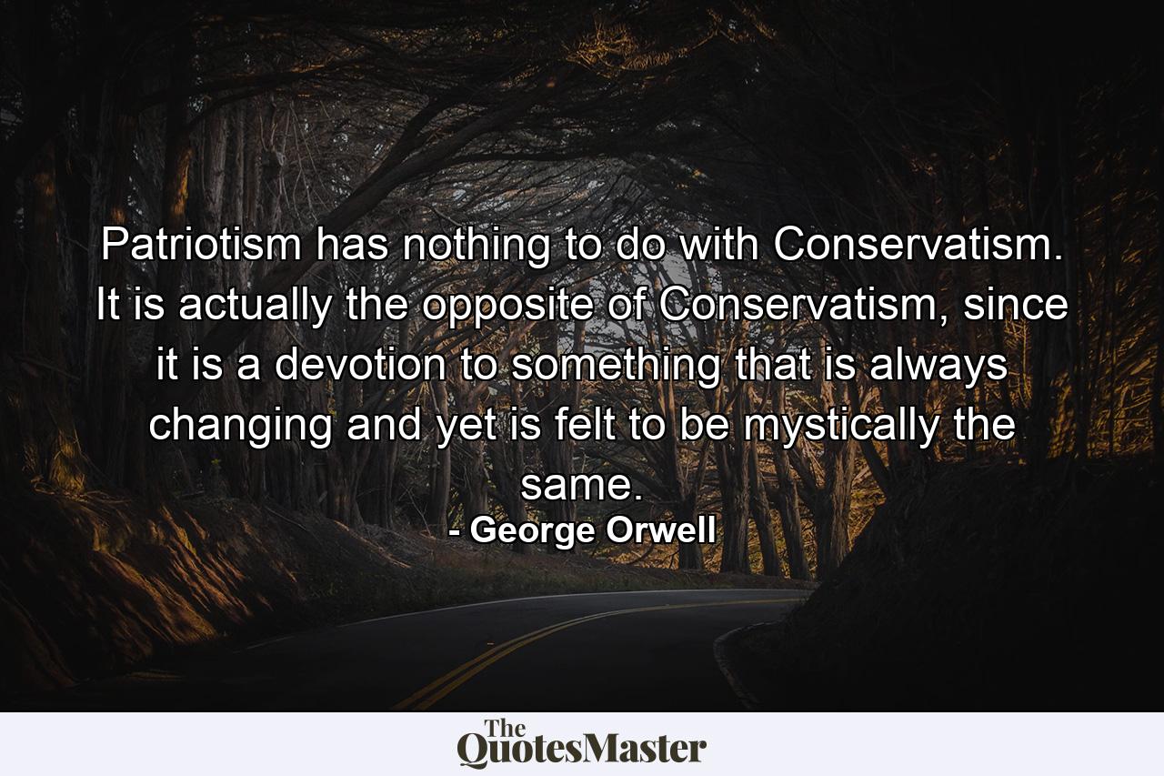 Patriotism has nothing to do with Conservatism. It is actually the opposite of Conservatism, since it is a devotion to something that is always changing and yet is felt to be mystically the same. - Quote by George Orwell