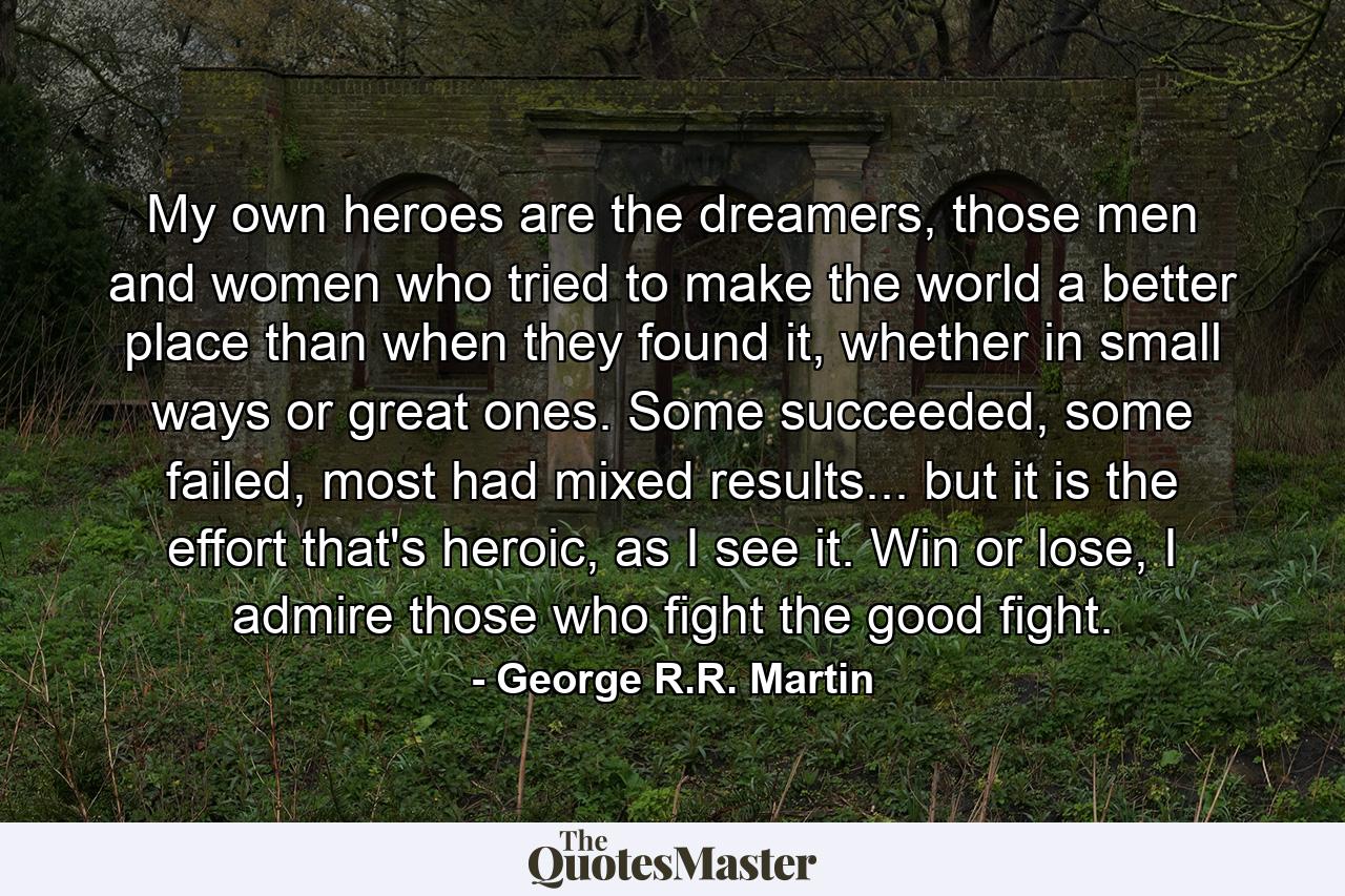 My own heroes are the dreamers, those men and women who tried to make the world a better place than when they found it, whether in small ways or great ones. Some succeeded, some failed, most had mixed results... but it is the effort that's heroic, as I see it. Win or lose, I admire those who fight the good fight. - Quote by George R.R. Martin