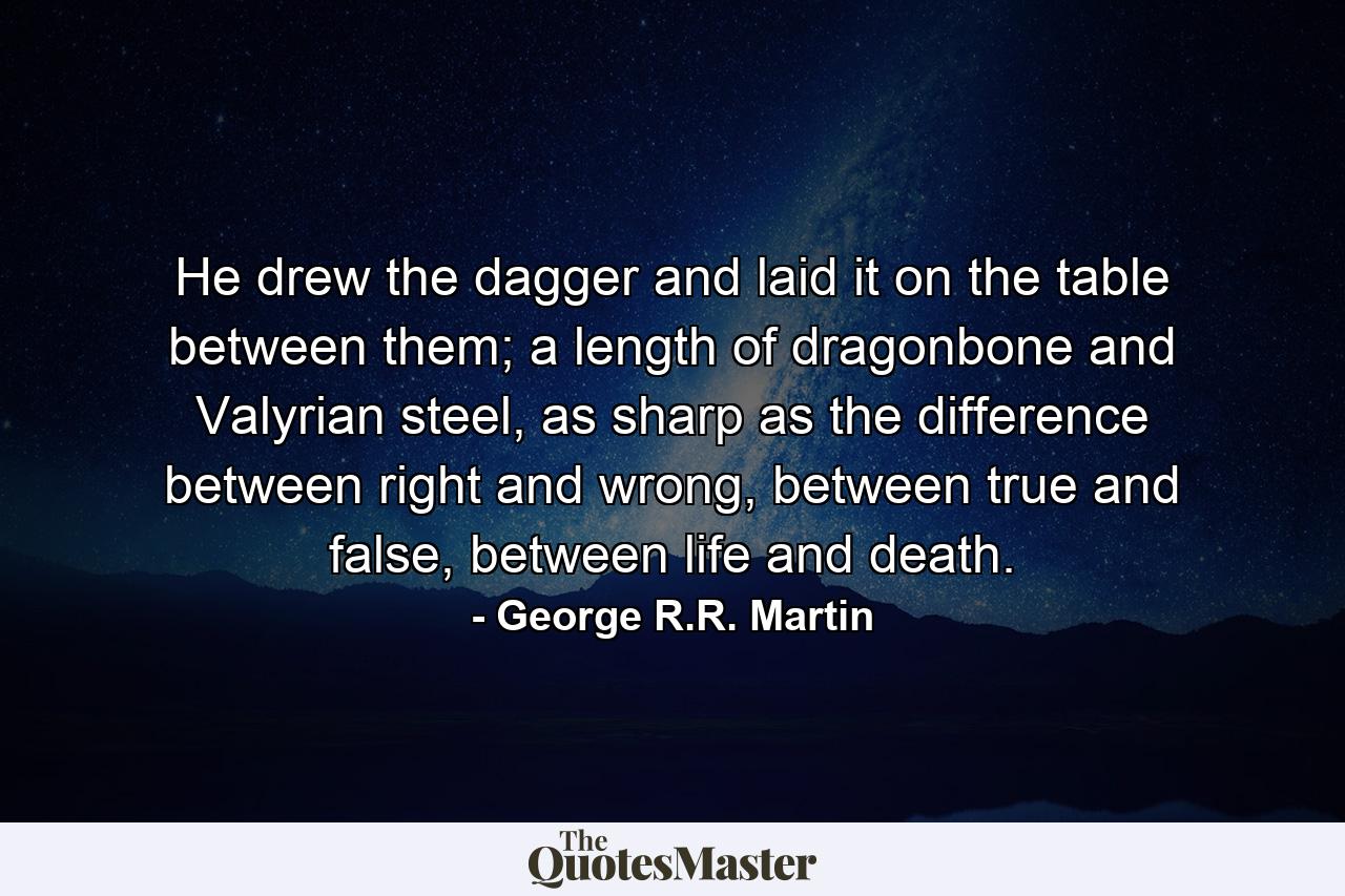 He drew the dagger and laid it on the table between them; a length of dragonbone and Valyrian steel, as sharp as the difference between right and wrong, between true and false, between life and death. - Quote by George R.R. Martin