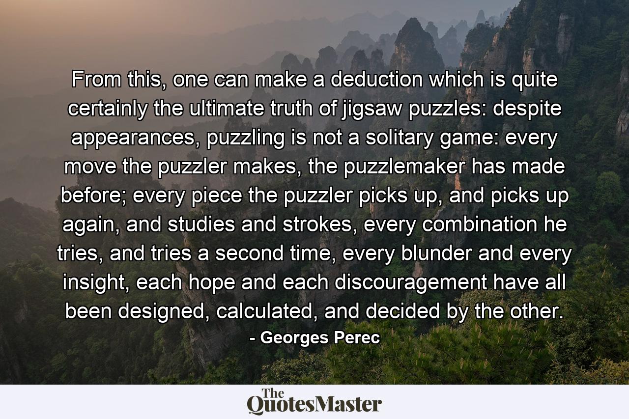 From this, one can make a deduction which is quite certainly the ultimate truth of jigsaw puzzles: despite appearances, puzzling is not a solitary game: every move the puzzler makes, the puzzlemaker has made before; every piece the puzzler picks up, and picks up again, and studies and strokes, every combination he tries, and tries a second time, every blunder and every insight, each hope and each discouragement have all been designed, calculated, and decided by the other. - Quote by Georges Perec