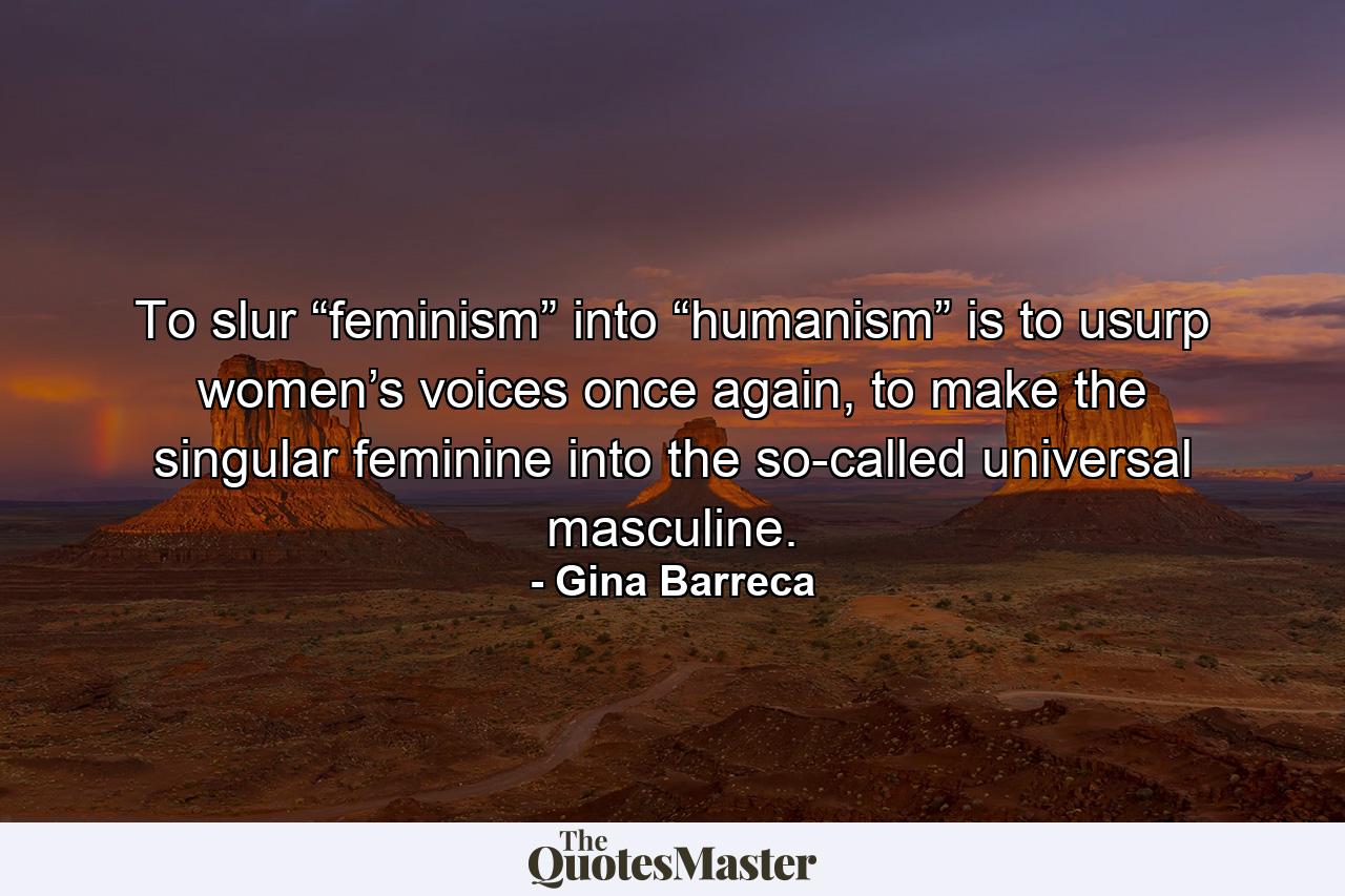 To slur “feminism” into “humanism” is to usurp women’s voices once again, to make the singular feminine into the so-called universal masculine. - Quote by Gina Barreca