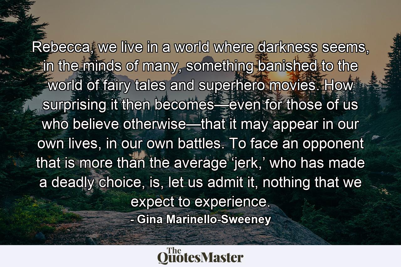 Rebecca, we live in a world where darkness seems, in the minds of many, something banished to the world of fairy tales and superhero movies. How surprising it then becomes—even for those of us who believe otherwise—that it may appear in our own lives, in our own battles. To face an opponent that is more than the average ‘jerk,’ who has made a deadly choice, is, let us admit it, nothing that we expect to experience. - Quote by Gina Marinello-Sweeney