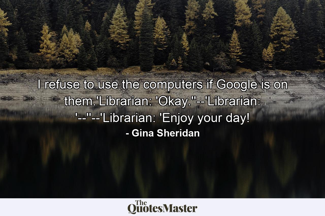 I refuse to use the computers if Google is on them.'Librarian: 'Okay.''--'Librarian: '--''--'Librarian: 'Enjoy your day! - Quote by Gina Sheridan