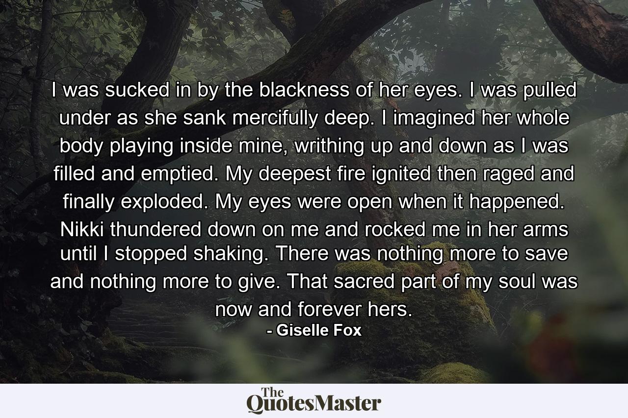 I was sucked in by the blackness of her eyes. I was pulled under as she sank mercifully deep. I imagined her whole body playing inside mine, writhing up and down as I was filled and emptied. My deepest fire ignited then raged and finally exploded. My eyes were open when it happened. Nikki thundered down on me and rocked me in her arms until I stopped shaking. There was nothing more to save and nothing more to give. That sacred part of my soul was now and forever hers. - Quote by Giselle Fox