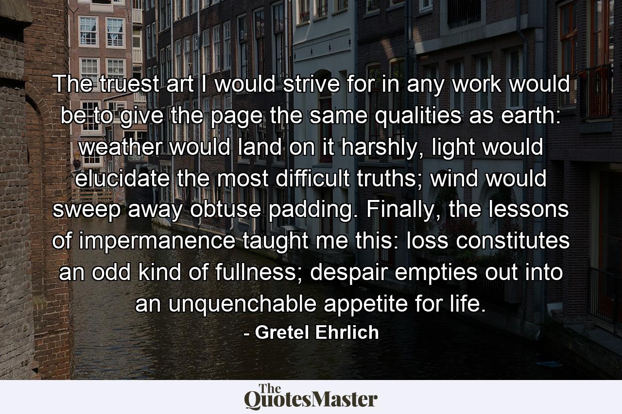 The truest art I would strive for in any work would be to give the page the same qualities as earth: weather would land on it harshly, light would elucidate the most difficult truths; wind would sweep away obtuse padding. Finally, the lessons of impermanence taught me this: loss constitutes an odd kind of fullness; despair empties out into an unquenchable appetite for life. - Quote by Gretel Ehrlich